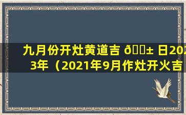 九月份开灶黄道吉 🐱 日2023年（2021年9月作灶开火吉 🦅 日吉时）